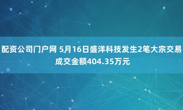 配资公司门户网 5月16日盛洋科技发生2笔大宗交易 成交金额404.35万元