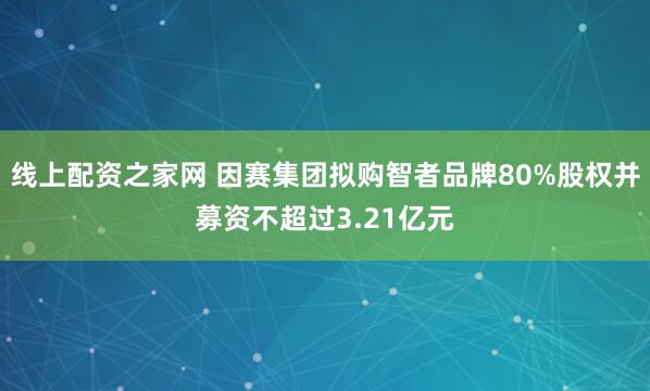 线上配资之家网 因赛集团拟购智者品牌80%股权并募资不超过3.21亿元