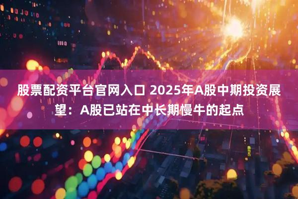 股票配资平台官网入口 2025年A股中期投资展望：A股已站在中长期慢牛的起点