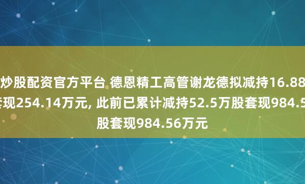 炒股配资官方平台 德恩精工高管谢龙德拟减持16.88万股套现254.14万元, 此前已累计减持52.5万股套现984.56万元