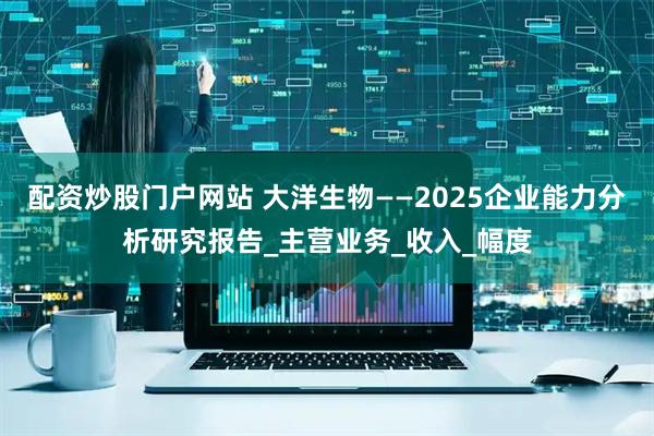 配资炒股门户网站 大洋生物——2025企业能力分析研究报告_主营业务_收入_幅度