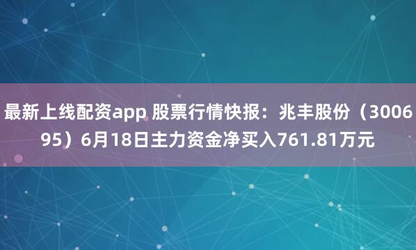 最新上线配资app 股票行情快报：兆丰股份（300695）6月18日主力资金净买入761.81万元