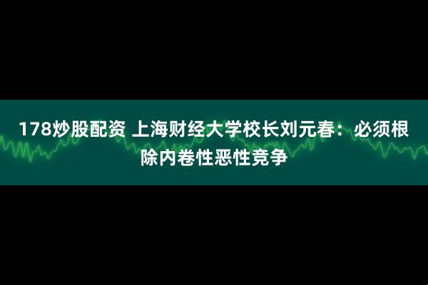 178炒股配资 上海财经大学校长刘元春：必须根除内卷性恶性竞争