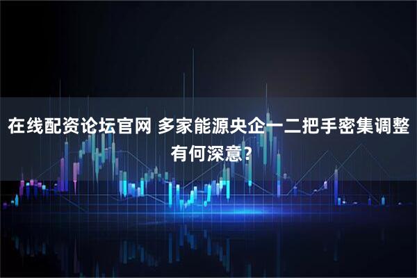 在线配资论坛官网 多家能源央企一二把手密集调整 有何深意？