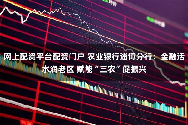 网上配资平台配资门户 农业银行淄博分行：金融活水润老区 赋能“三农”促振兴