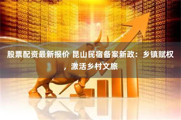 股票配资最新报价 昆山民宿备案新政：乡镇赋权，激活乡村文旅