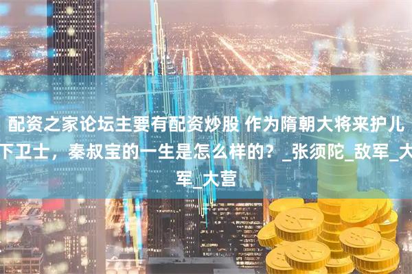 配资之家论坛主要有配资炒股 作为隋朝大将来护儿帐下卫士，秦叔宝的一生是怎么样的？_张须陀_敌军_大营