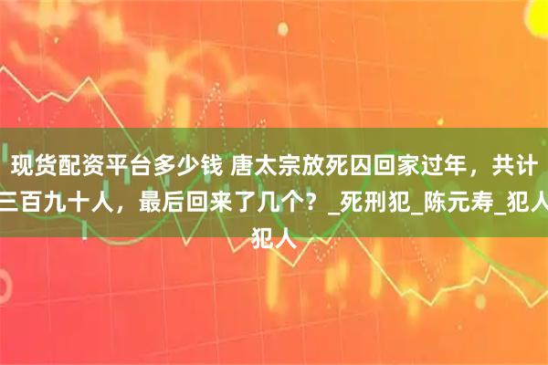 现货配资平台多少钱 唐太宗放死囚回家过年，共计三百九十人，最后回来了几个？_死刑犯_陈元寿_犯人