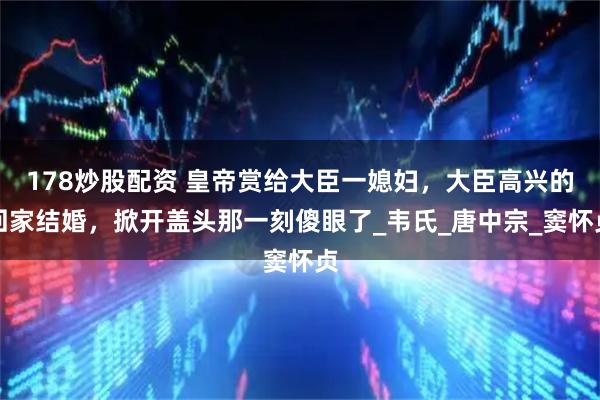 178炒股配资 皇帝赏给大臣一媳妇，大臣高兴的回家结婚，掀开盖头那一刻傻眼了_韦氏_唐中宗_窦怀贞