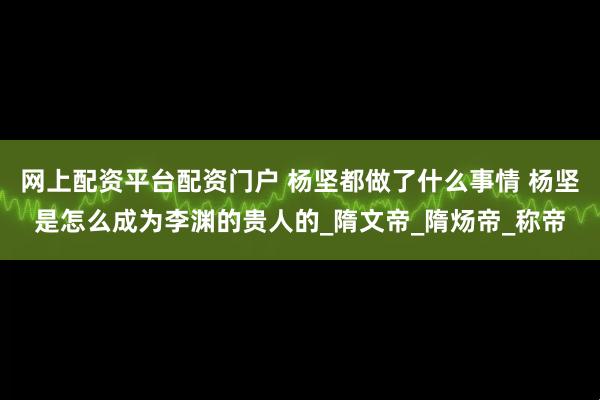 网上配资平台配资门户 杨坚都做了什么事情 杨坚是怎么成为李渊的贵人的_隋文帝_隋炀帝_称帝