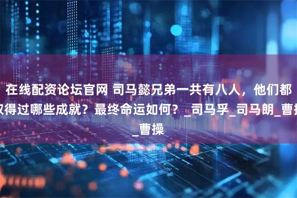在线配资论坛官网 司马懿兄弟一共有八人，他们都取得过哪些成就？最终命运如何？_司马孚_司马朗_曹操