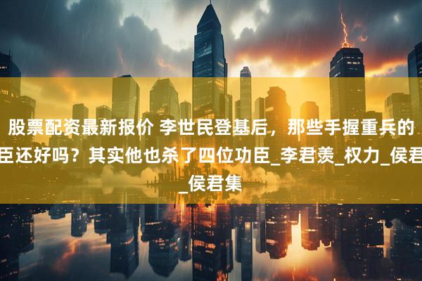 股票配资最新报价 李世民登基后，那些手握重兵的功臣还好吗？其实他也杀了四位功臣_李君羡_权力_侯君集