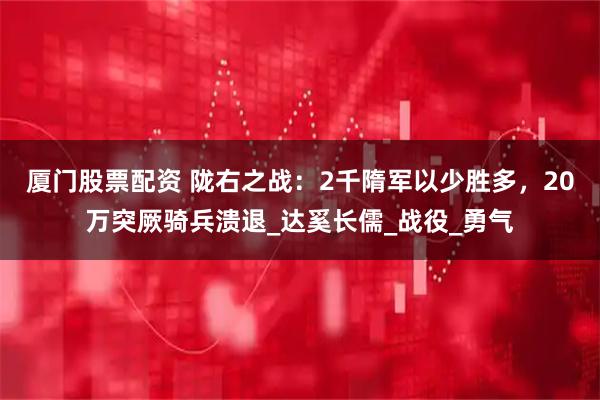 厦门股票配资 陇右之战：2千隋军以少胜多，20万突厥骑兵溃退_达奚长儒_战役_勇气