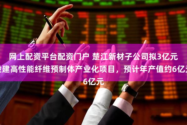网上配资平台配资门户 楚江新材子公司拟3亿元投建高性能纤维预制体产业化项目，预计年产值约6亿元